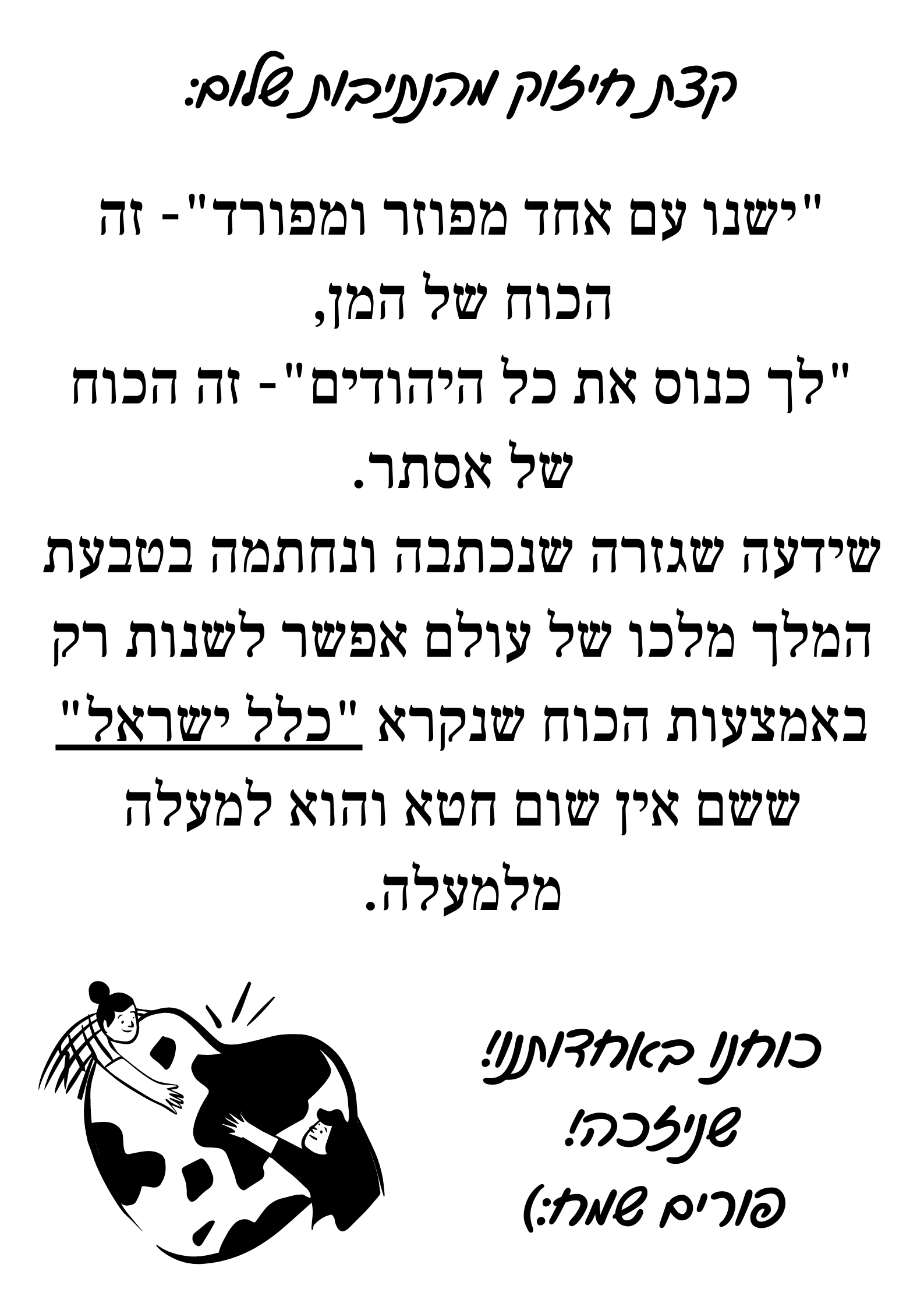 קצת חיזוק מהנתיבות שלום_ _ישנו עם אחד מפוזר ומפורד_- זה הכוח של המן, _לך כנוס את כל היהודים_- זה הכוח של אסתר. שידעה שגזרה שנכתבה ונחתמה בטבעת המלך מלכו של עולם אפשר לשנות רק באמצעות הכוח שנקרא _כלל ישראל_ שש (1).png